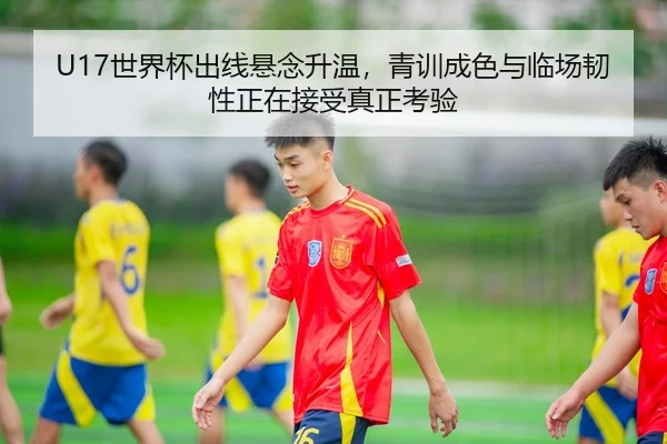 U17世界杯出线悬念升温，青训成色与临场韧性正在接受真正考验