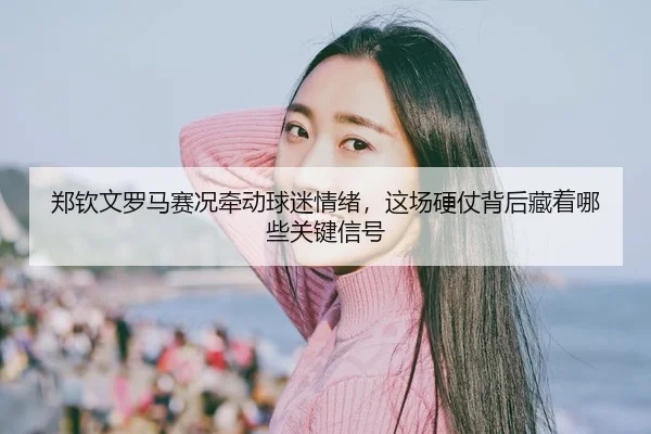 郑钦文罗马赛况牵动球迷情绪，这场硬仗背后藏着哪些关键信号