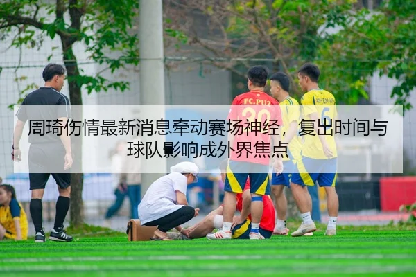 周琦伤情最新消息牵动赛场神经，复出时间与球队影响成外界焦点