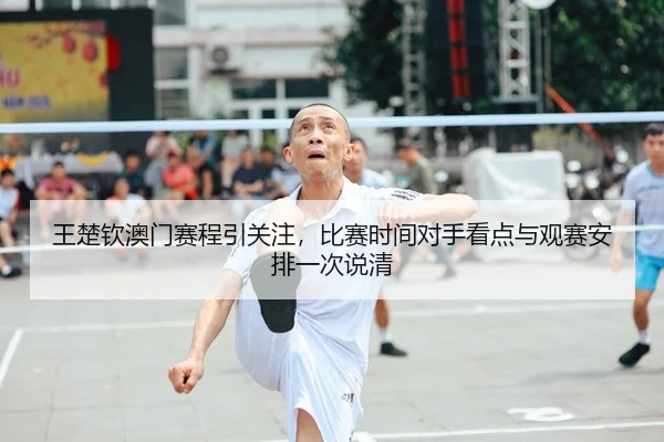 王楚钦澳门赛程引关注，比赛时间对手看点与观赛安排一次说清